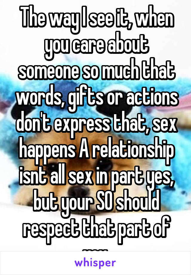 The way I see it, when you care about someone so much that words, gifts or actions don't express that, sex happens A relationship isnt all sex in part yes, but your SO should respect that part of you.