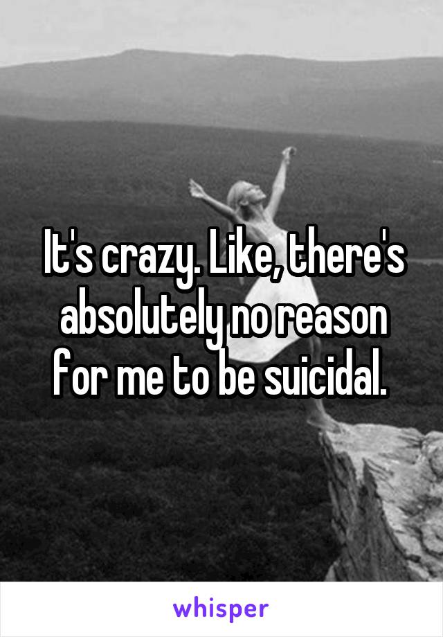It's crazy. Like, there's absolutely no reason for me to be suicidal. 