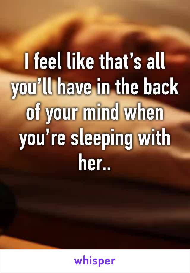 I feel like that’s all you’ll have in the back of your mind when you’re sleeping with her..