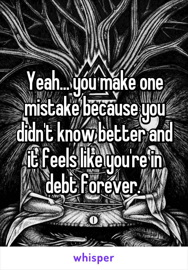 Yeah... you make one mistake because you didn't know better and it feels like you're in debt forever. 