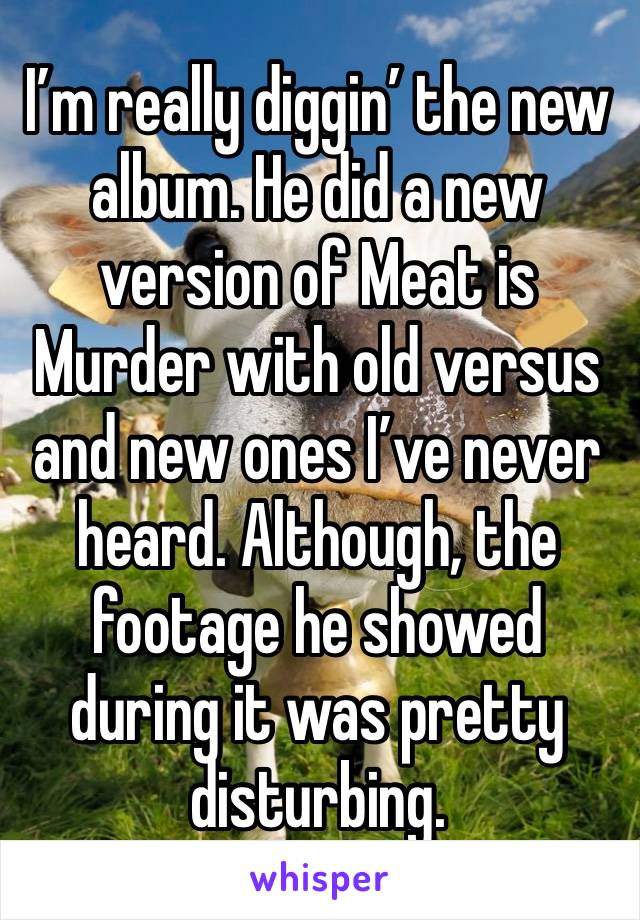 I’m really diggin’ the new album. He did a new version of Meat is Murder with old versus and new ones I’ve never heard. Although, the footage he showed during it was pretty disturbing.