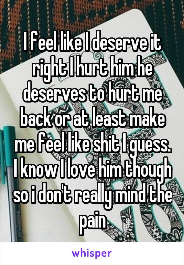 I feel like I deserve it right I hurt him he deserves to hurt me back or at least make me feel like shit I guess. I know I love him though so i don't really mind the pain