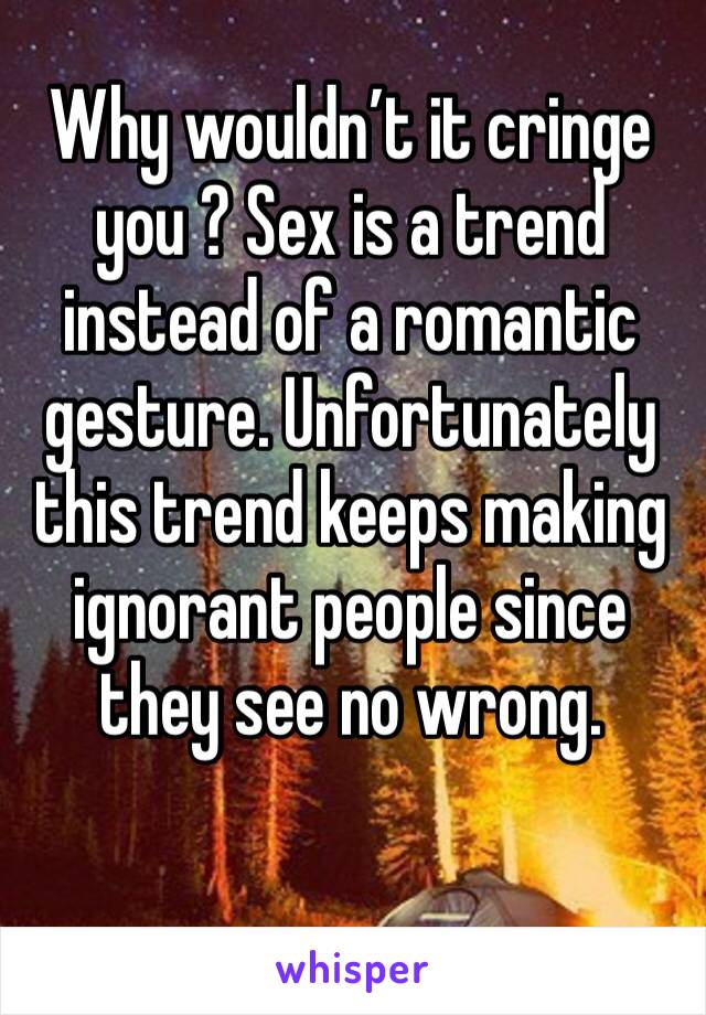 Why wouldn’t it cringe you ? Sex is a trend instead of a romantic gesture. Unfortunately this trend keeps making ignorant people since they see no wrong.