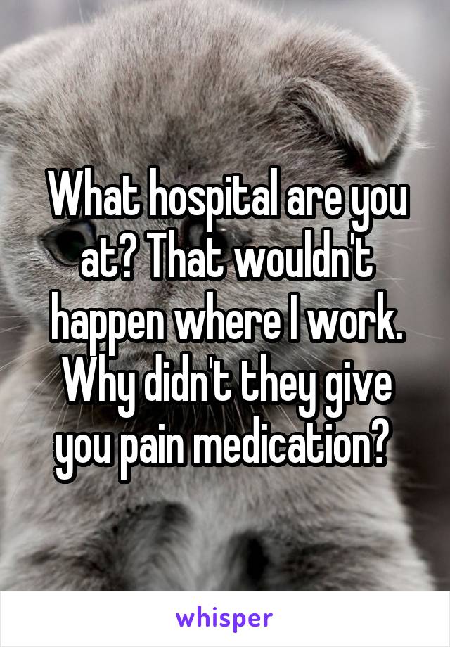 What hospital are you at? That wouldn't happen where I work. Why didn't they give you pain medication? 