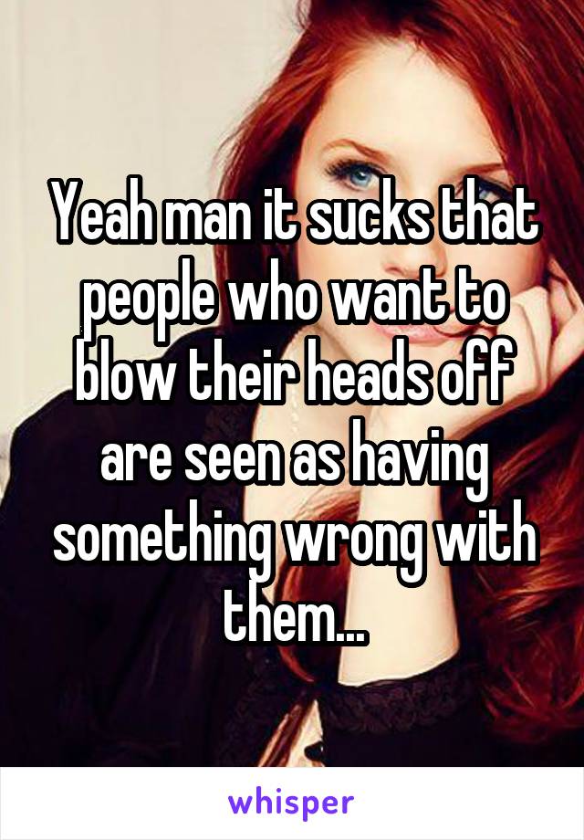 Yeah man it sucks that people who want to blow their heads off are seen as having something wrong with them...