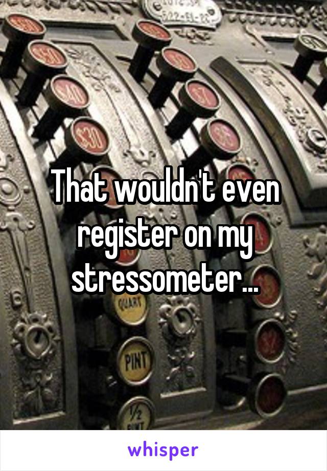 That wouldn't even register on my stressometer...