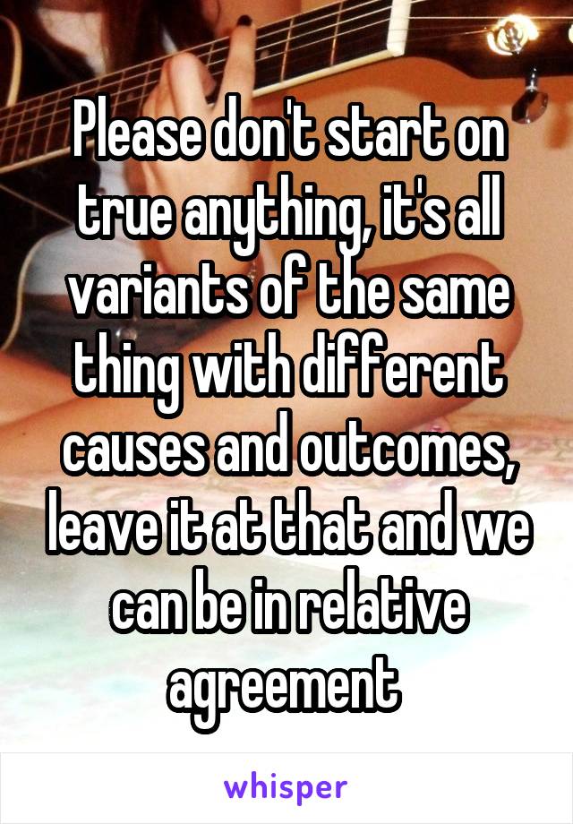 Please don't start on true anything, it's all variants of the same thing with different causes and outcomes, leave it at that and we can be in relative agreement 