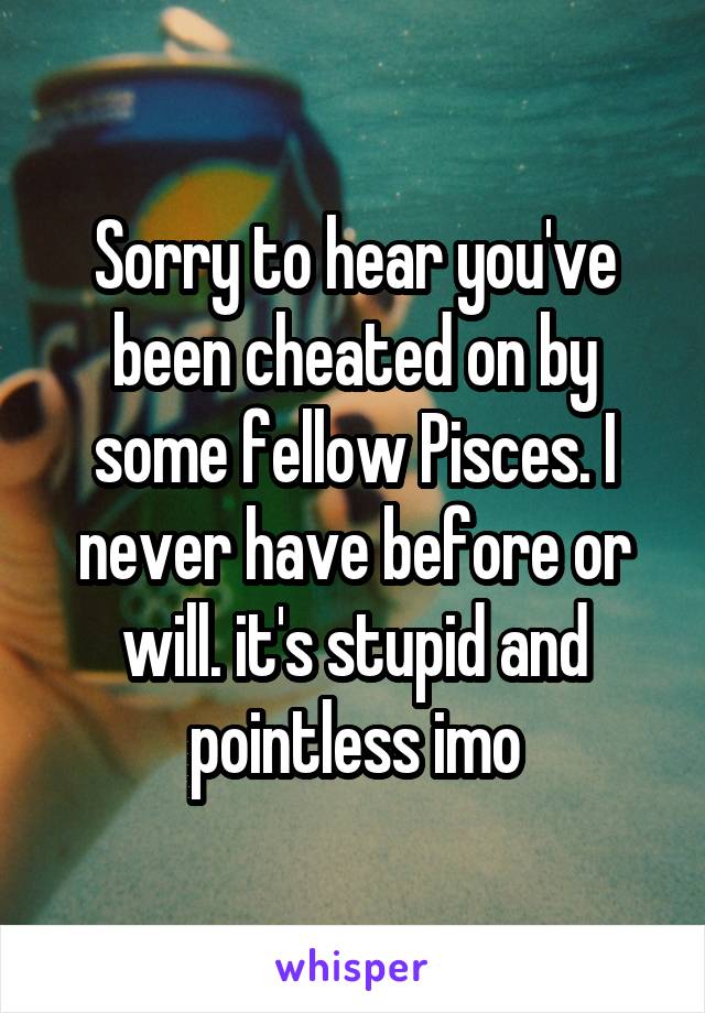 Sorry to hear you've been cheated on by some fellow Pisces. I never have before or will. it's stupid and pointless imo
