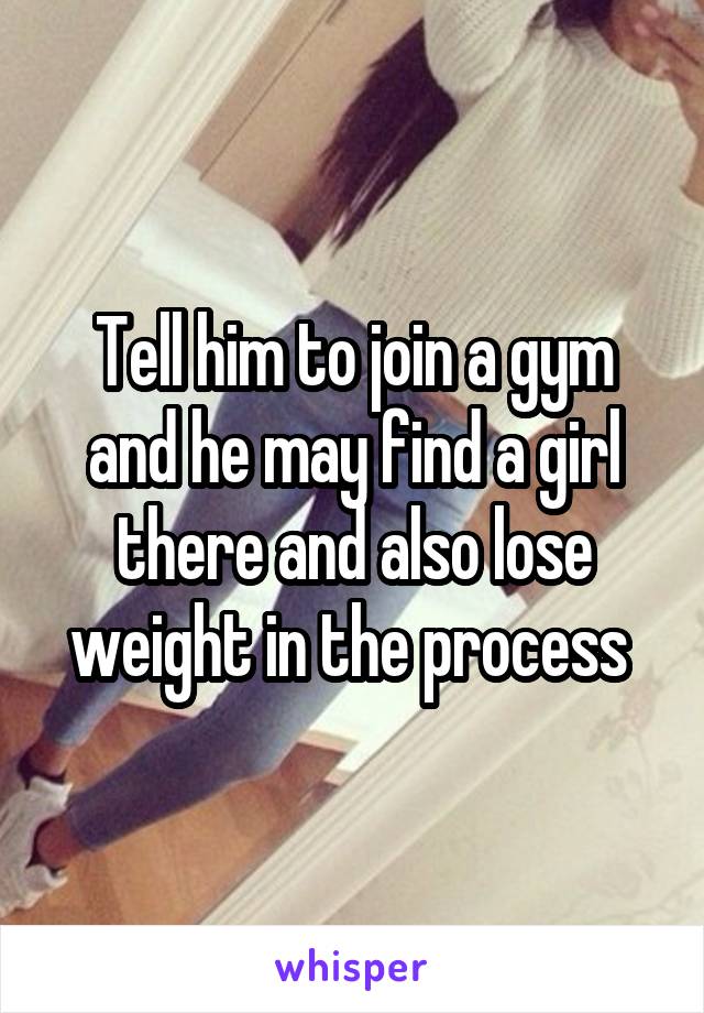 Tell him to join a gym and he may find a girl there and also lose weight in the process 