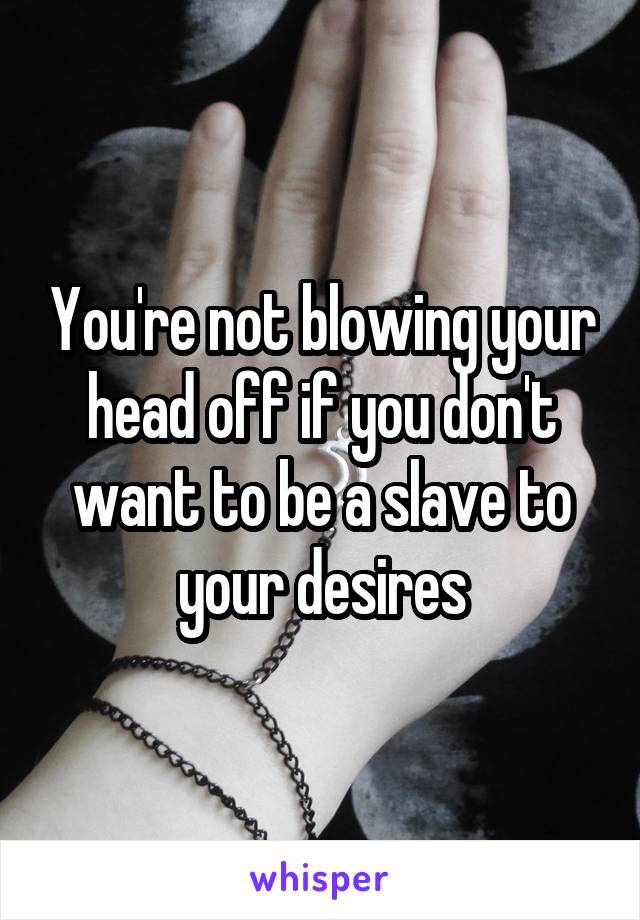 You're not blowing your head off if you don't want to be a slave to your desires