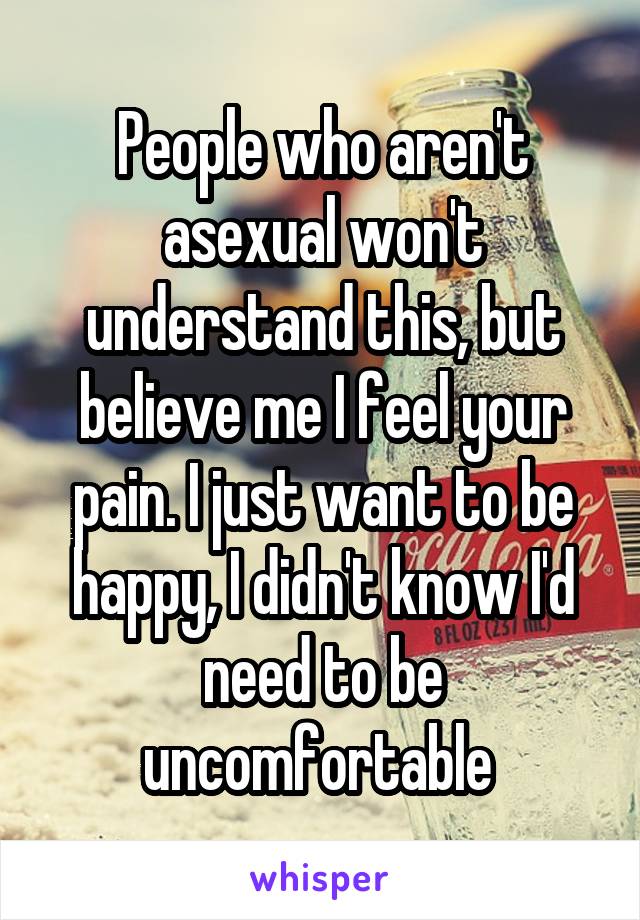 People who aren't asexual won't understand this, but believe me I feel your pain. I just want to be happy, I didn't know I'd need to be uncomfortable 