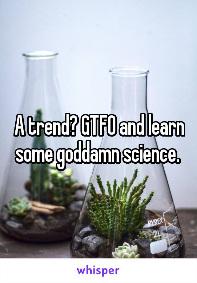 A trend? GTFO and learn some goddamn science. 