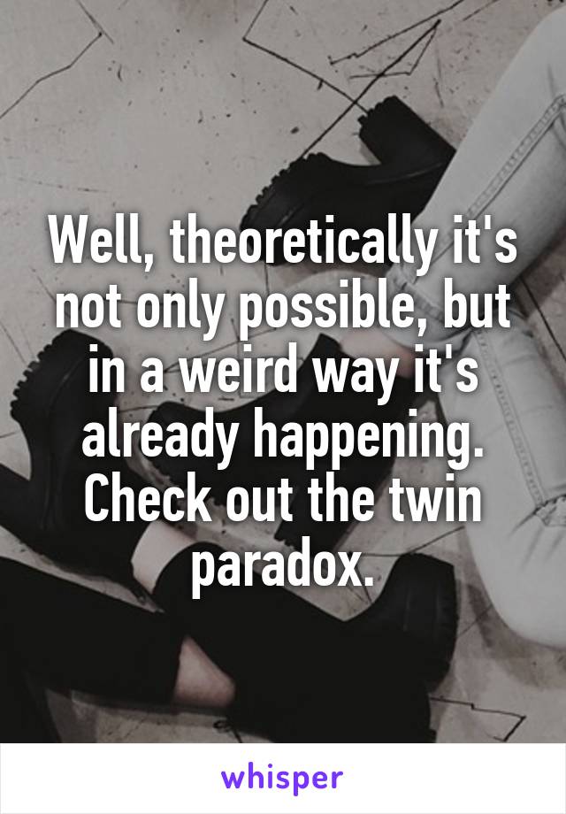 Well, theoretically it's not only possible, but in a weird way it's already happening. Check out the twin paradox.