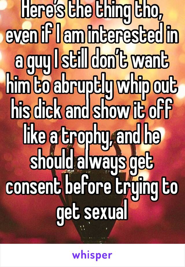 Here’s the thing tho, even if I am interested in a guy I still don’t want him to abruptly whip out his dick and show it off like a trophy, and he should always get consent before trying to get sexual 