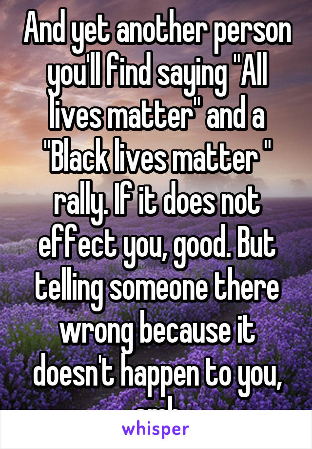 And yet another person you'll find saying "All lives matter" and a "Black lives matter " rally. If it does not effect you, good. But telling someone there wrong because it doesn't happen to you, smh