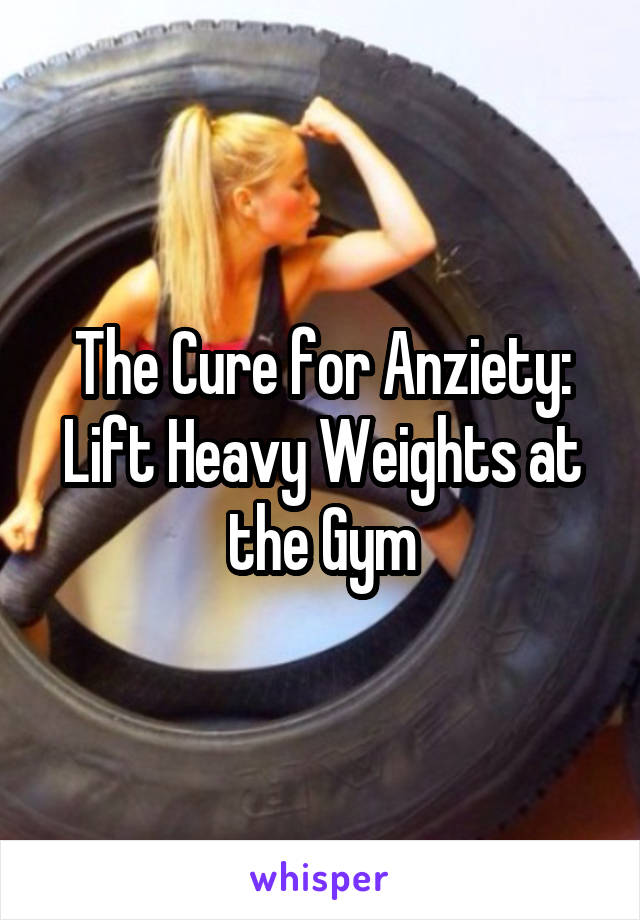 The Cure for Anziety:
Lift Heavy Weights at the Gym