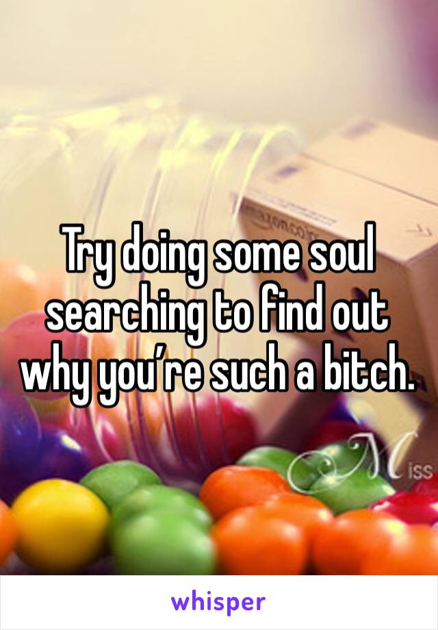 Try doing some soul searching to find out why you’re such a bitch. 