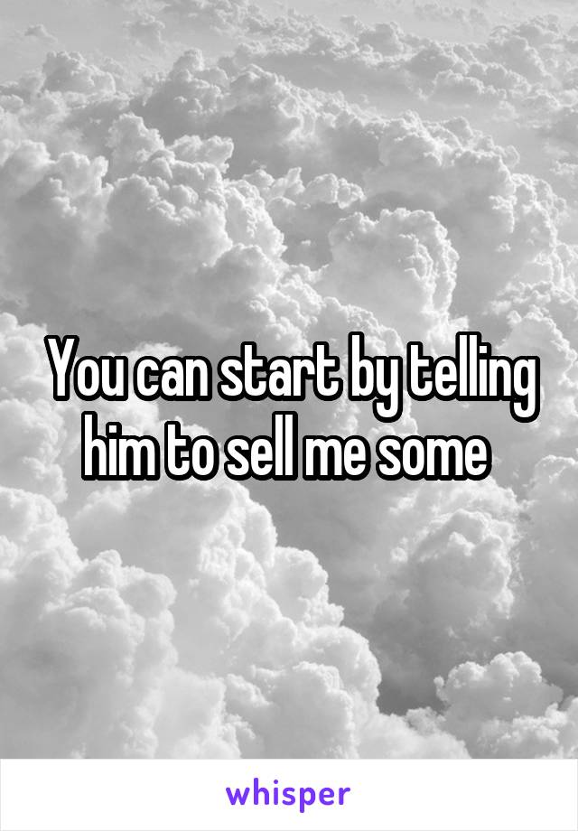 You can start by telling him to sell me some 