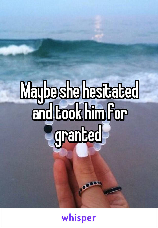 Maybe she hesitated and took him for granted 