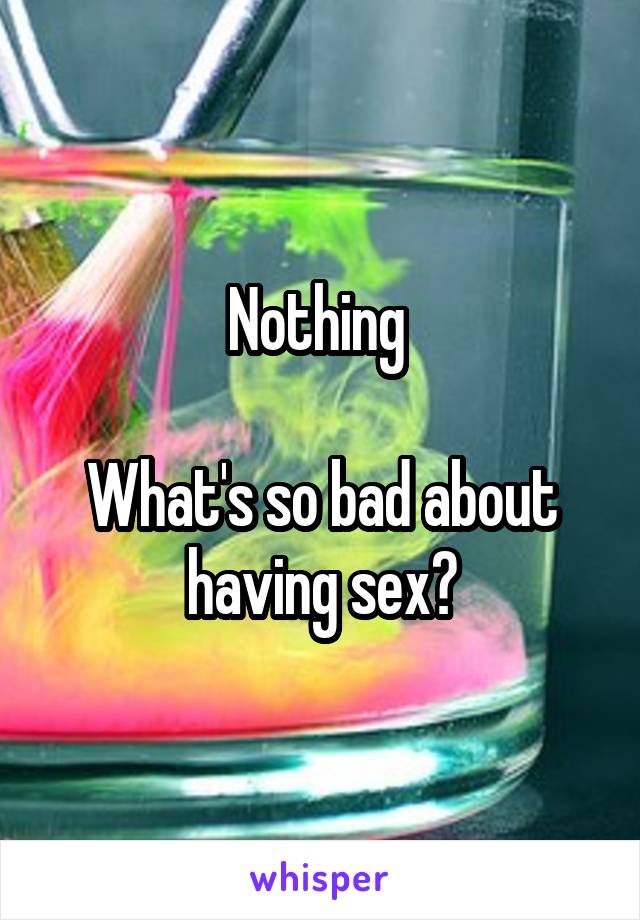 Nothing 

What's so bad about having sex?