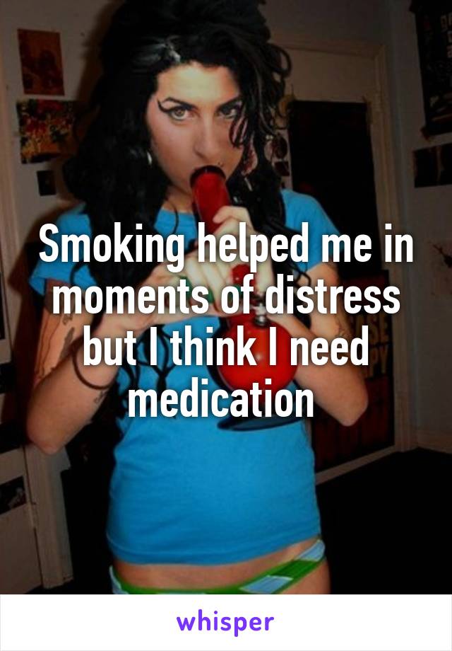 Smoking helped me in moments of distress but I think I need medication 