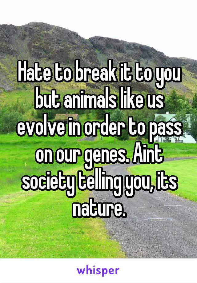Hate to break it to you but animals like us evolve in order to pass on our genes. Aint society telling you, its nature.