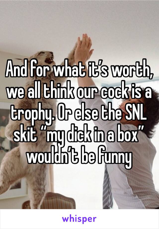 And for what it’s worth, we all think our cock is a trophy. Or else the SNL skit “my dick in a box” wouldn’t be funny