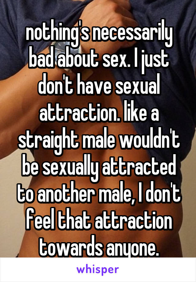 nothing's necessarily bad about sex. I just don't have sexual attraction. like a straight male wouldn't be sexually attracted to another male, I don't feel that attraction towards anyone.