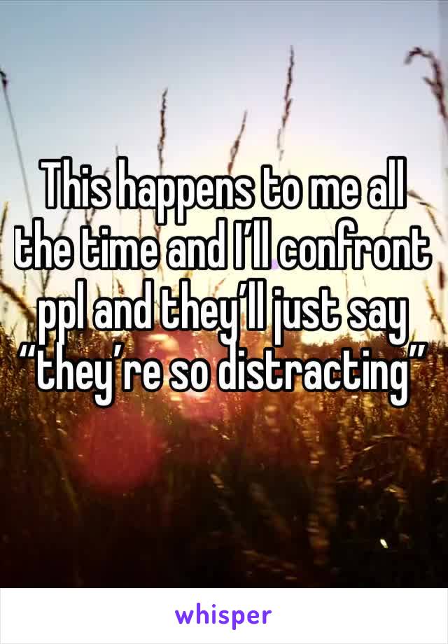 This happens to me all the time and I’ll confront ppl and they’ll just say “they’re so distracting”