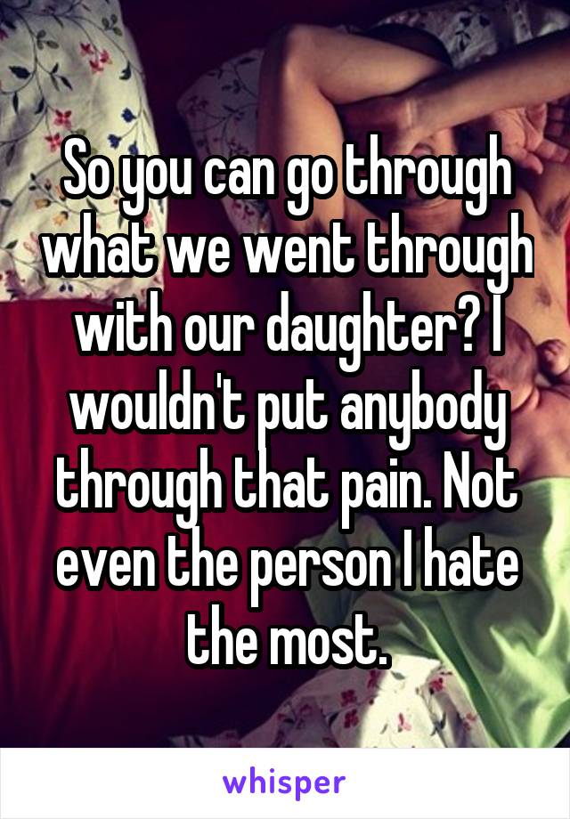 So you can go through what we went through with our daughter? I wouldn't put anybody through that pain. Not even the person I hate the most.