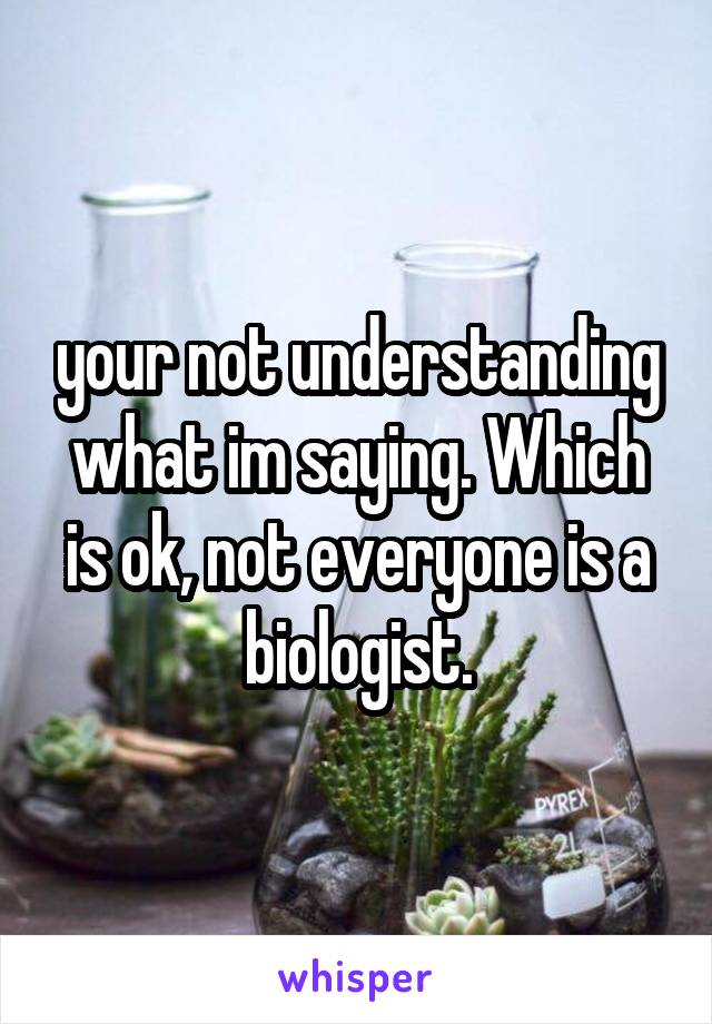 your not understanding what im saying. Which is ok, not everyone is a biologist.