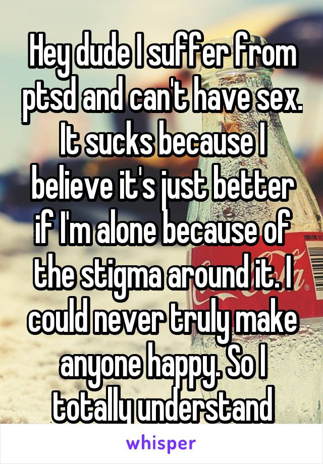 Hey dude I suffer from ptsd and can't have sex. It sucks because I believe it's just better if I'm alone because of the stigma around it. I could never truly make anyone happy. So I totally understand