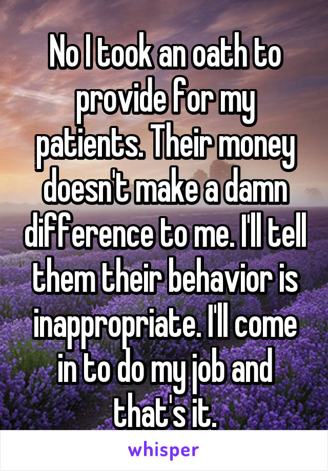 No I took an oath to provide for my patients. Their money doesn't make a damn difference to me. I'll tell them their behavior is inappropriate. I'll come in to do my job and that's it.