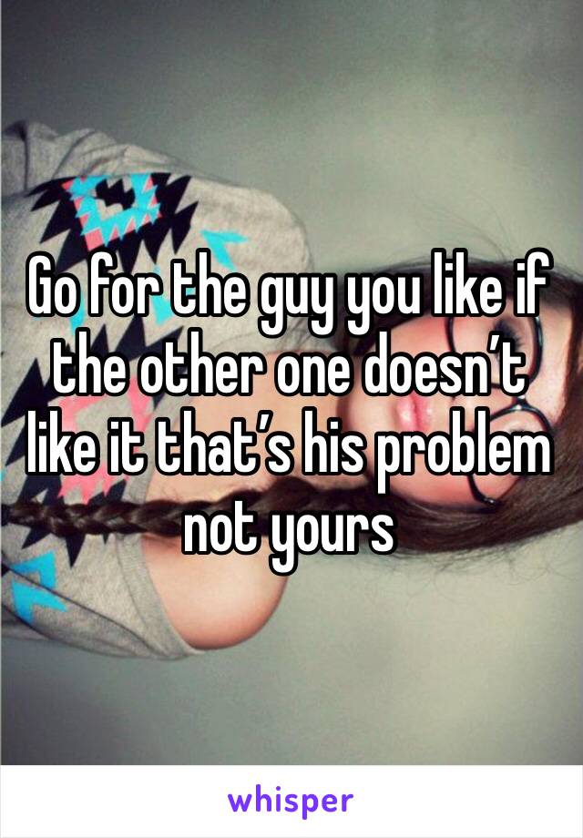 Go for the guy you like if the other one doesn’t like it that’s his problem not yours 