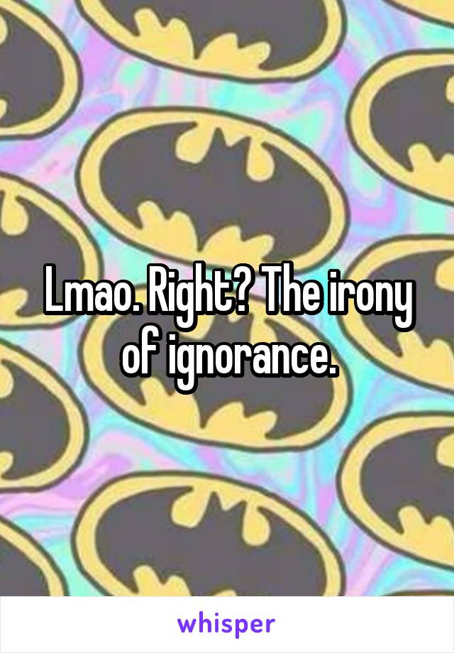 Lmao. Right? The irony of ignorance.