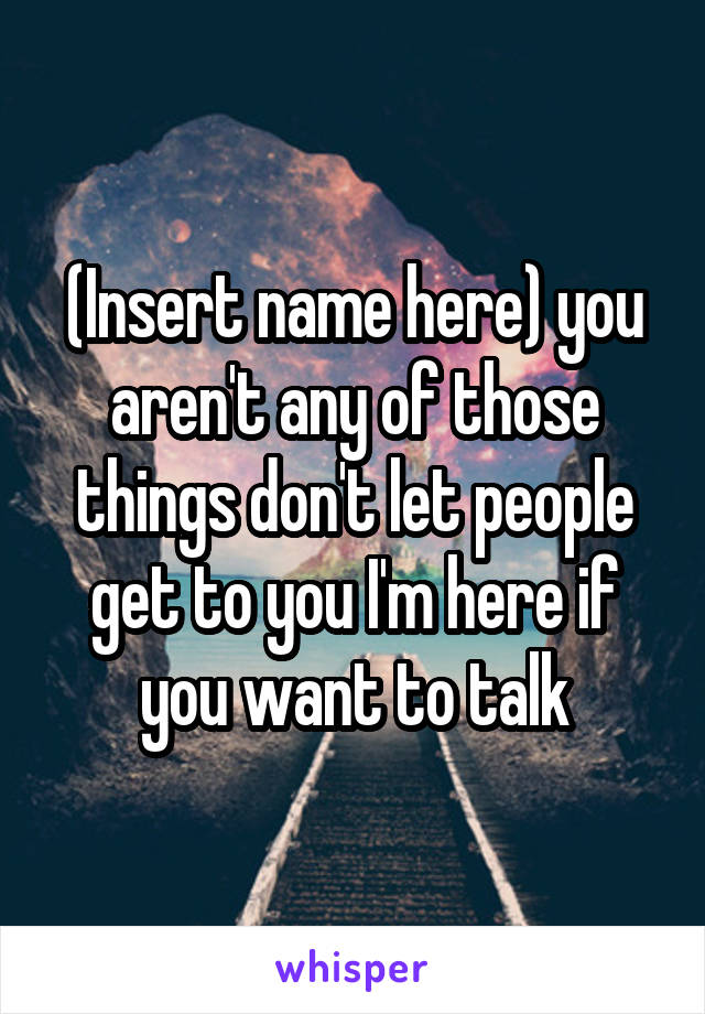 (Insert name here) you aren't any of those things don't let people get to you I'm here if you want to talk