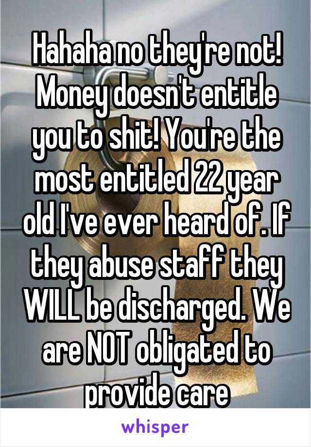 Hahaha no they're not! Money doesn't entitle you to shit! You're the most entitled 22 year old I've ever heard of. If they abuse staff they WILL be discharged. We are NOT obligated to provide care