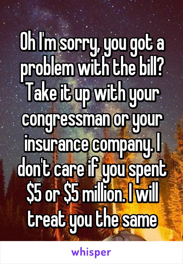 Oh I'm sorry, you got a problem with the bill? Take it up with your congressman or your insurance company. I don't care if you spent $5 or $5 million. I will treat you the same