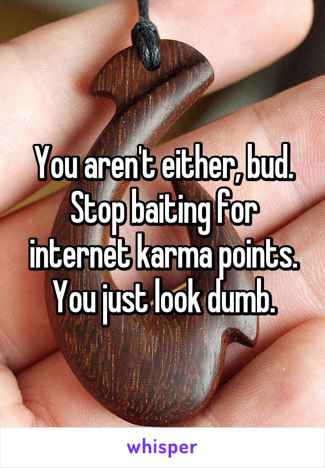 You aren't either, bud. Stop baiting for internet karma points. You just look dumb.