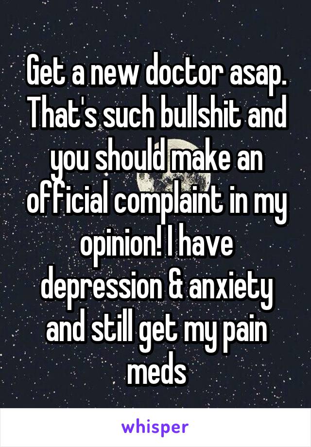 Get a new doctor asap. That's such bullshit and you should make an official complaint in my opinion! I have depression & anxiety and still get my pain meds