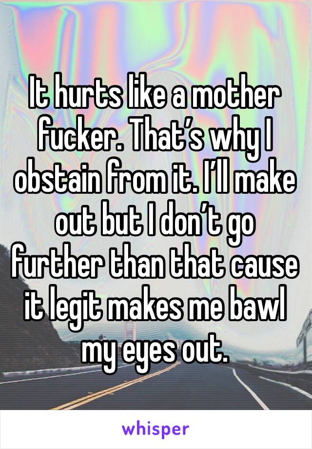 It hurts like a mother fucker. That’s why I obstain from it. I’ll make out but I don’t go further than that cause it legit makes me bawl my eyes out. 