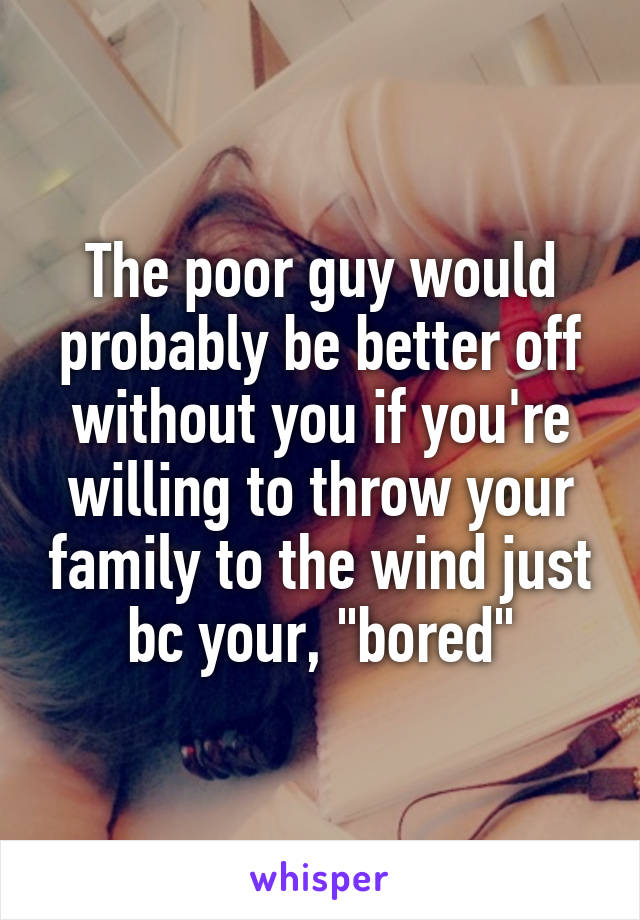 The poor guy would probably be better off without you if you're willing to throw your family to the wind just bc your, "bored"