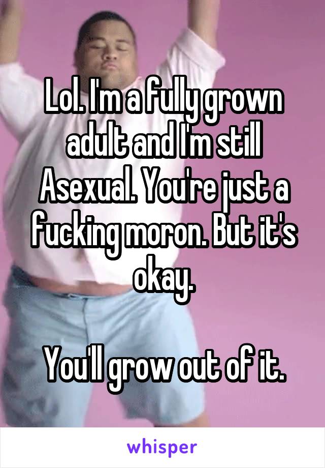 Lol. I'm a fully grown adult and I'm still Asexual. You're just a fucking moron. But it's okay.

You'll grow out of it.