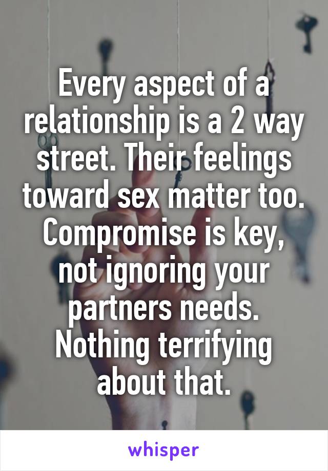 Every aspect of a relationship is a 2 way street. Their feelings toward sex matter too. Compromise is key, not ignoring your partners needs. Nothing terrifying about that.