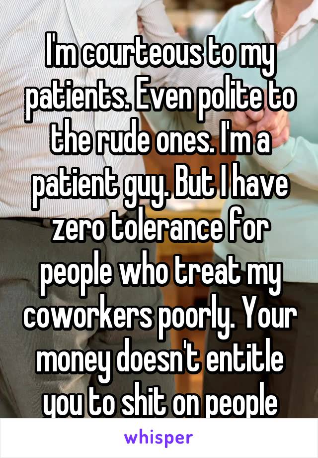 I'm courteous to my patients. Even polite to the rude ones. I'm a patient guy. But I have zero tolerance for people who treat my coworkers poorly. Your money doesn't entitle you to shit on people