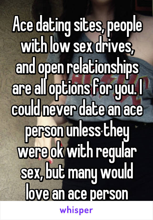 Ace dating sites, people with low sex drives, and open relationships are all options for you. I could never date an ace person unless they were ok with regular sex, but many would love an ace person