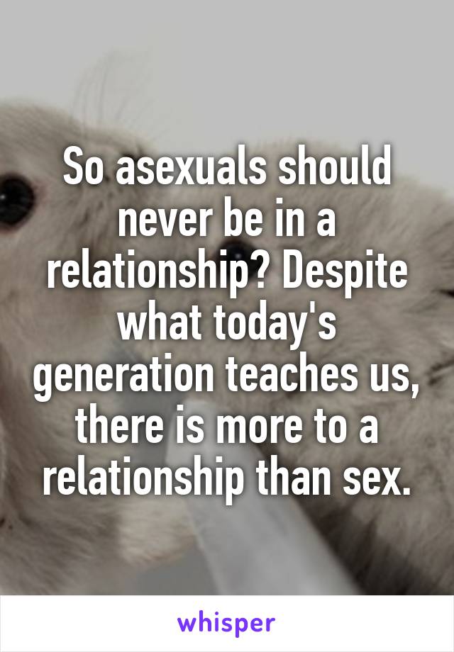 So asexuals should never be in a relationship? Despite what today's generation teaches us, there is more to a relationship than sex.