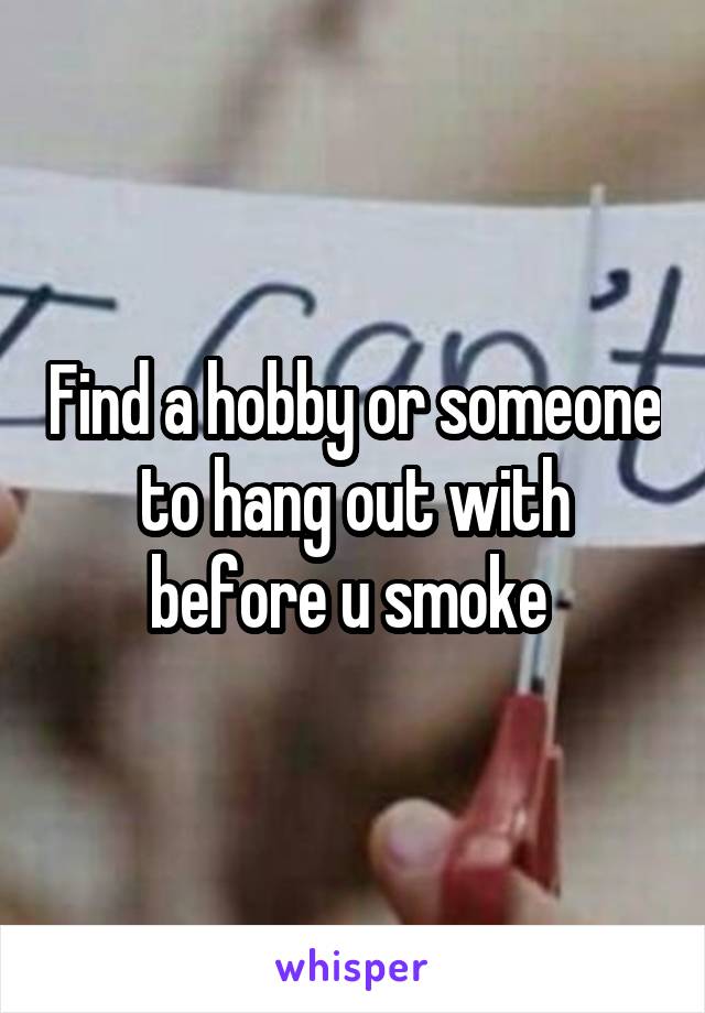 Find a hobby or someone to hang out with before u smoke 