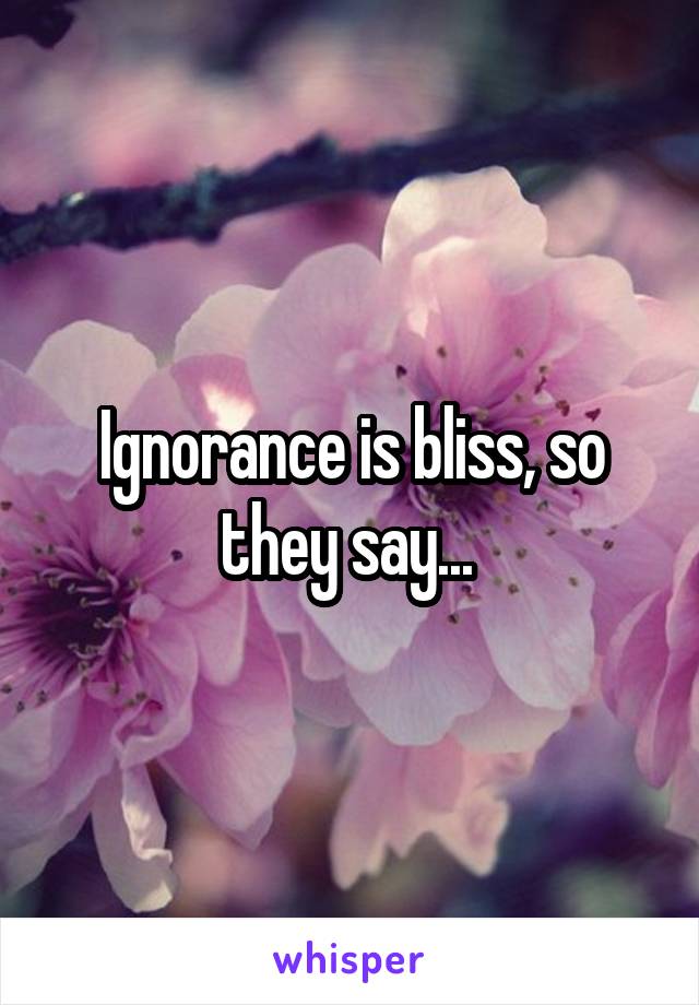 Ignorance is bliss, so they say... 