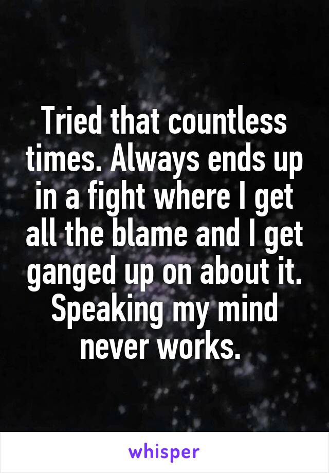 Tried that countless times. Always ends up in a fight where I get all the blame and I get ganged up on about it. Speaking my mind never works. 